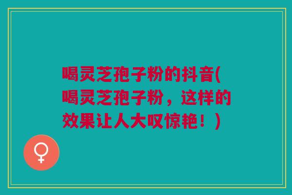 喝灵芝孢子粉的抖音(喝灵芝孢子粉，这样的效果让人大叹惊艳！)