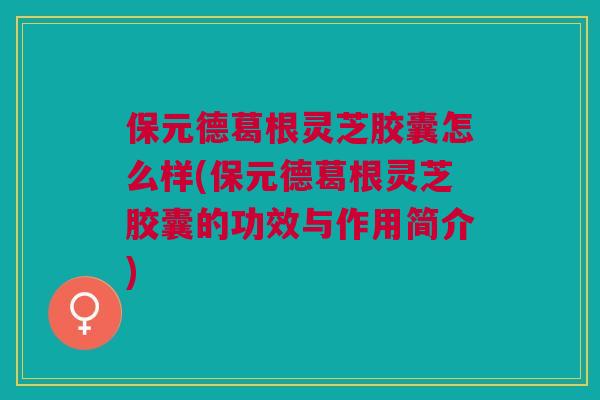 保元德葛根灵芝胶囊怎么样(保元德葛根灵芝胶囊的功效与作用简介)
