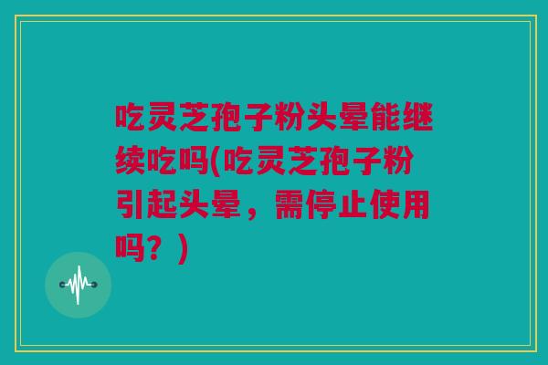 吃灵芝孢子粉头晕能继续吃吗(吃灵芝孢子粉引起头晕，需停止使用吗？)