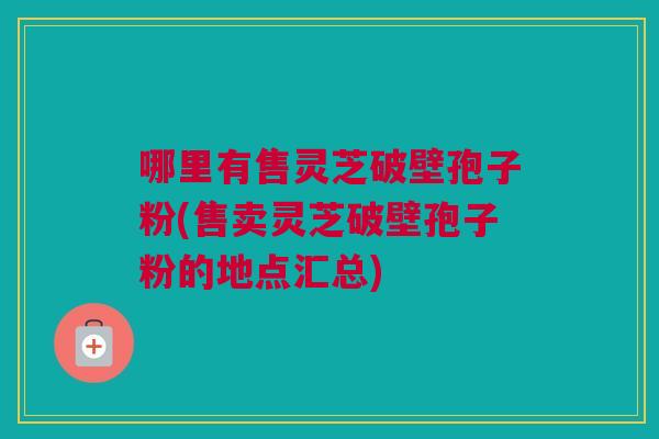 哪里有售灵芝破壁孢子粉(售卖灵芝破壁孢子粉的地点汇总)