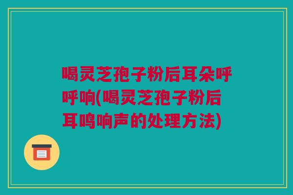 喝灵芝孢子粉后耳朵呼呼响(喝灵芝孢子粉后耳鸣响声的处理方法) 喝灵芝孢子粉后耳朵呼呼响(喝灵芝孢子粉后耳鸣响声的处理方法)