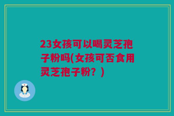 23女孩可以喝灵芝孢子粉吗(女孩可否食用灵芝孢子粉?) 23女孩可以喝灵芝孢子粉吗(女孩可否食用灵芝孢子粉?)