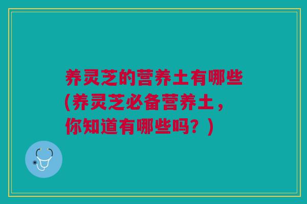 养灵芝的营养土有哪些(养灵芝必备营养土,你知道有哪些吗?) 养灵芝的营养土有哪些(养灵芝必备营养土,你知道有哪些吗?)
