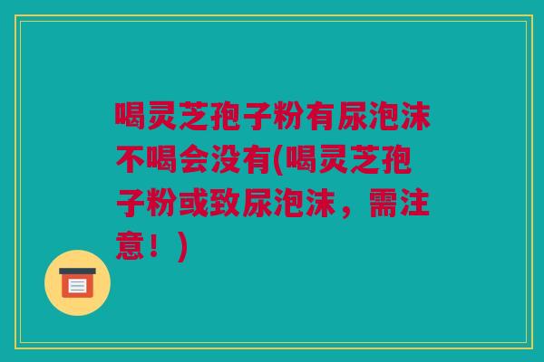 喝灵芝孢子粉有尿泡沫不喝会没有(喝灵芝孢子粉或致尿泡沫,需注意!) 喝灵芝孢子粉有尿泡沫不喝会没有(喝灵芝孢子粉或致尿泡沫,需注意!)