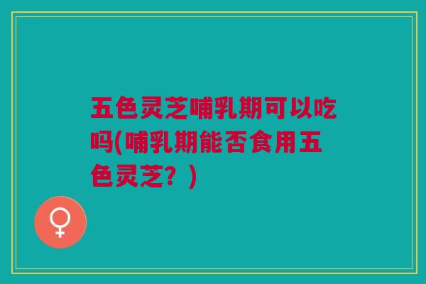 五色灵芝哺乳期可以吃吗(哺乳期能否食用五色灵芝?) 五色灵芝哺乳期可以吃吗(哺乳期能否食用五色灵芝?)