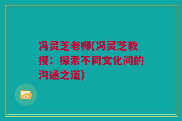 冯灵芝老师(冯灵芝教授:探索不同文化间的沟通之道) 冯灵芝老师(冯灵芝教授:探索不同文化间的沟通之道)