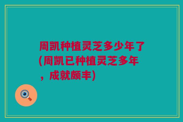 周凯种植灵芝多少年了(周凯已种植灵芝多年，成就颇丰)