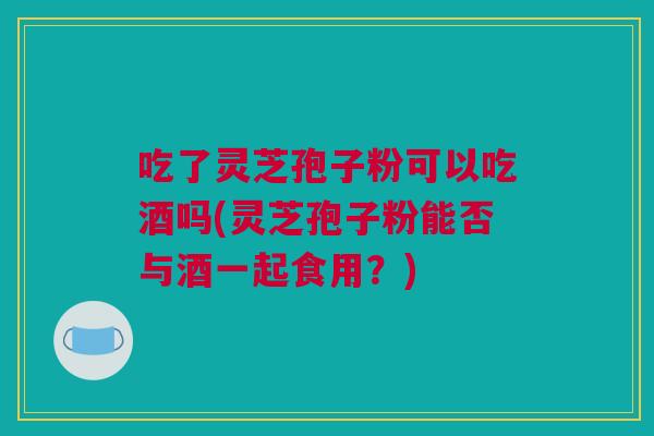 吃了灵芝孢子粉可以吃酒吗(灵芝孢子粉能否与酒一起食用?) 吃了灵芝孢子粉可以吃酒吗(灵芝孢子粉能否与酒一起食用?)
