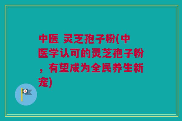 中医 灵芝孢子粉(中医学认可的灵芝孢子粉,有望成为全民养生新宠) 中医 灵芝孢子粉(中医学认可的灵芝孢子粉,有望成为全民养生新宠)