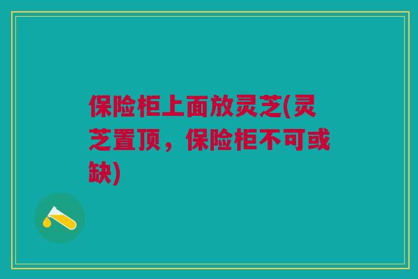 保险柜上面放灵芝(灵芝置顶,保险柜不可或缺) 保险柜上面放灵芝(灵芝置顶,保险柜不可或缺)