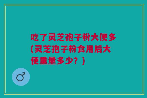 吃了灵芝孢子粉大便多(灵芝孢子粉食用后大便重量多少?) 吃了灵芝孢子粉大便多(灵芝孢子粉食用后大便重量多少?)