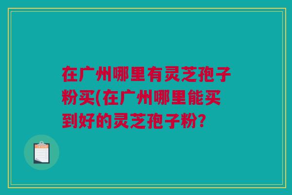 在广州哪里有灵芝孢子粉买(在广州哪里能买到好的灵芝孢子粉? 在广州哪里有灵芝孢子粉买(在广州哪里能买到好的灵芝孢子粉?