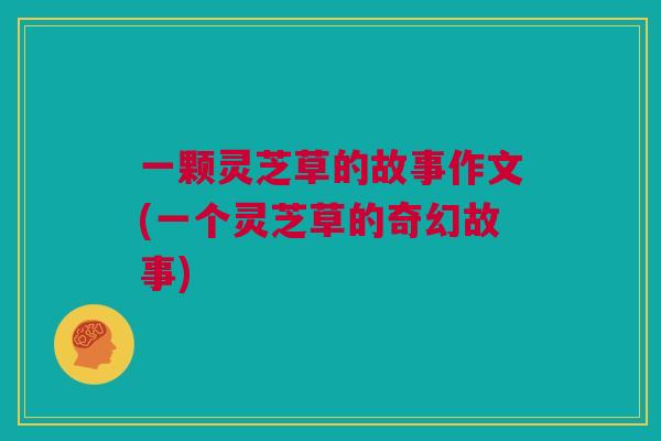 一颗灵芝草的故事作文(一个灵芝草的奇幻故事) 一颗灵芝草的故事作文(一个灵芝草的奇幻故事)