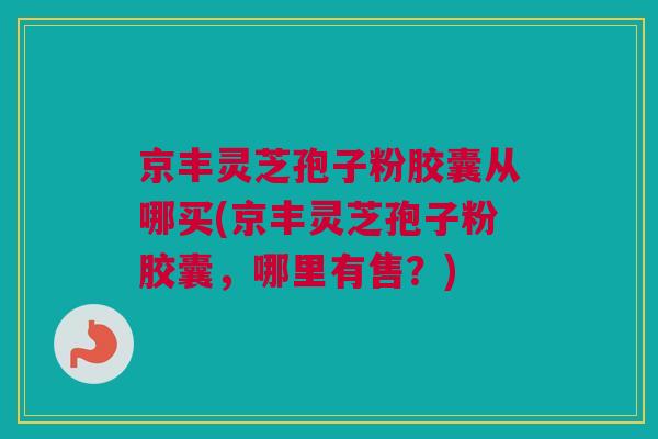 京丰灵芝孢子粉胶囊从哪买(京丰灵芝孢子粉胶囊，哪里有售？)