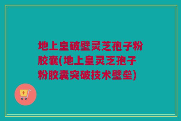 地上皇破壁灵芝孢子粉胶囊(地上皇灵芝孢子粉胶囊突破技术壁垒)
