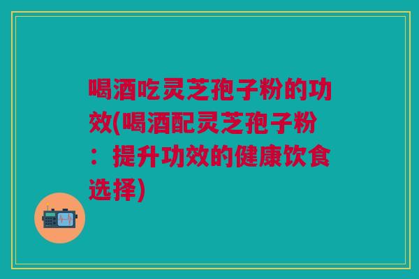 喝酒吃灵芝孢子粉的功效(喝酒配灵芝孢子粉：提升功效的健康饮食选择)