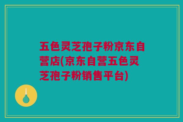 五色灵芝孢子粉京东自营店(京东自营五色灵芝孢子粉销售平台) 五色灵芝孢子粉京东自营店(京东自营五色灵芝孢子粉销售平台)