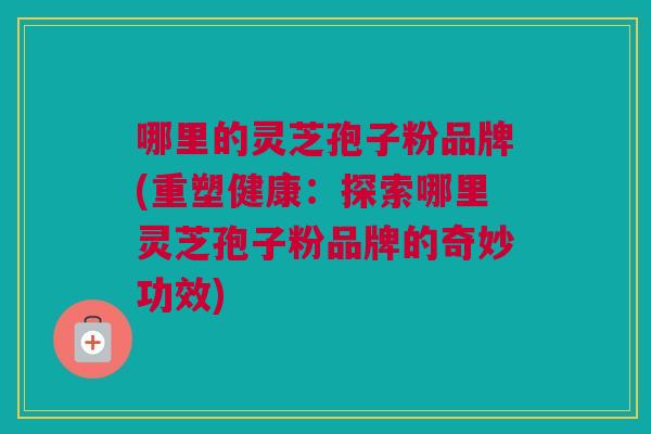 哪里的灵芝孢子粉品牌(重塑健康:探索哪里灵芝孢子粉品牌的奇妙功效) 哪里的灵芝孢子粉品牌(重塑健康:探索哪里灵芝孢子粉品牌的奇妙功效)