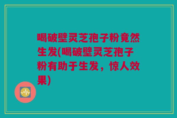 喝破壁灵芝孢子粉竟然生发(喝破壁灵芝孢子粉有助于生发,惊人效果) 喝破壁灵芝孢子粉竟然生发(喝破壁灵芝孢子粉有助于生发,惊人效果)