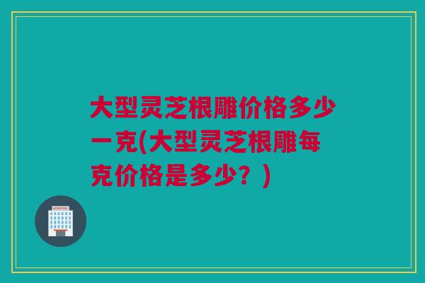 大型灵芝根雕价格多少一克(大型灵芝根雕每克价格是多少?) 大型灵芝根雕价格多少一克(大型灵芝根雕每克价格是多少?)