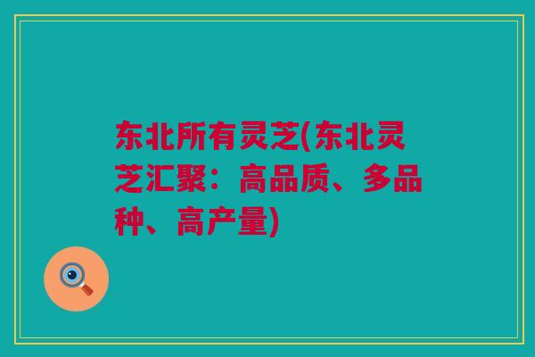 东北所有灵芝(东北灵芝汇聚：高品质、多品种、高产量)