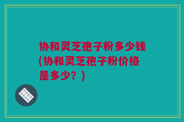 协和灵芝孢子粉多少钱(协和灵芝孢子粉价格是多少？)