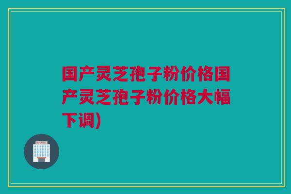 国产灵芝孢子粉价格国产灵芝孢子粉价格大幅下调)