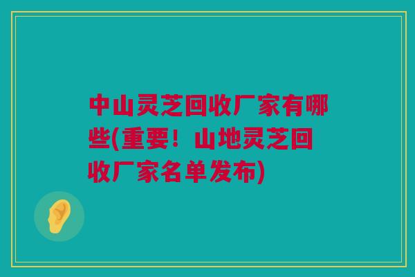 中山灵芝回收厂家有哪些(重要！山地灵芝回收厂家名单发布)