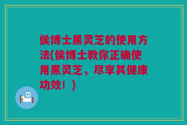 侯博士黑灵芝的使用方法(侯博士教你正确使用黑灵芝，尽享其健康功效！)