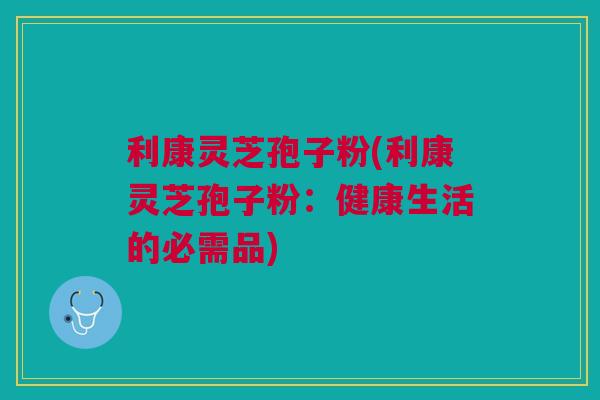 利康灵芝孢子粉(利康灵芝孢子粉：健康生活的必需品)