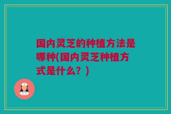 国内灵芝的种植方法是哪种(国内灵芝种植方式是什么？)