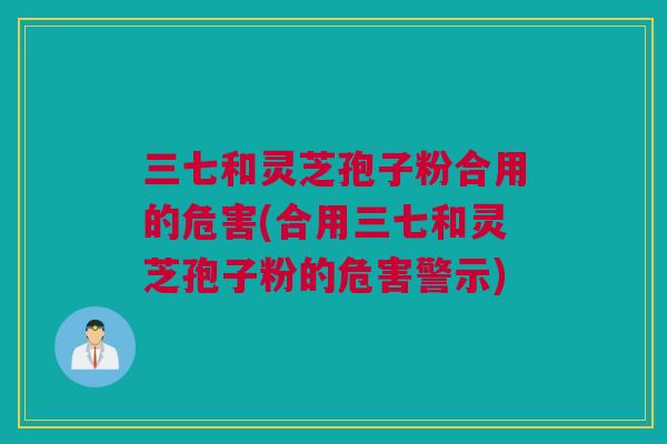 三七和灵芝孢子粉合用的危害(合用三七和灵芝孢子粉的危害警示)