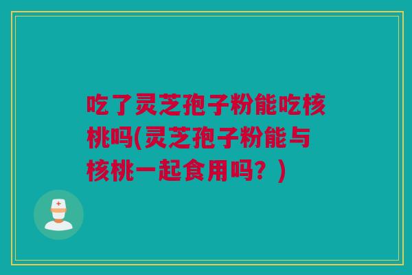 吃了灵芝孢子粉能吃核桃吗(灵芝孢子粉能与核桃一起食用吗？)
