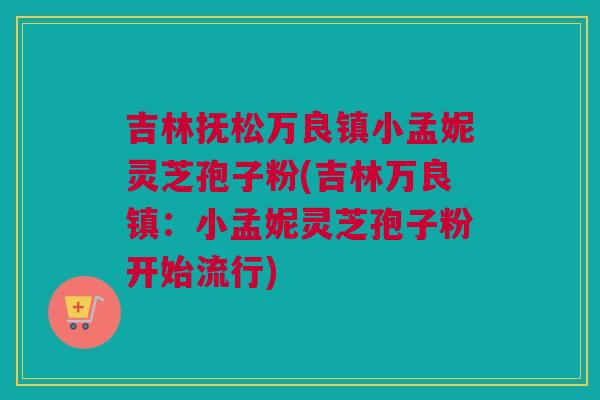 吉林抚松万良镇小孟妮灵芝孢子粉(吉林万良镇:小孟妮灵芝孢子粉开始流行) 吉林抚松万良镇小孟妮灵芝孢子粉(吉林万良镇:小孟妮灵芝孢子粉开始流行)