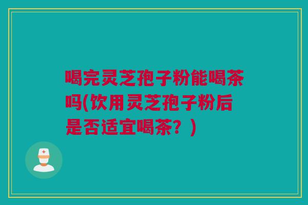 喝完灵芝孢子粉能喝茶吗(饮用灵芝孢子粉后是否适宜喝茶？)