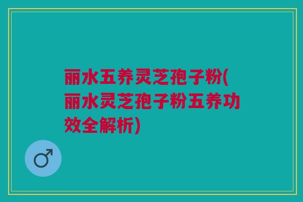 丽水五养灵芝孢子粉(丽水灵芝孢子粉五养功效全解析)