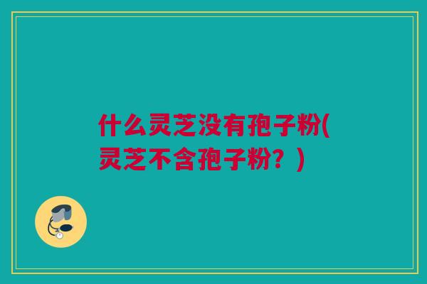 什么灵芝没有孢子粉(灵芝不含孢子粉？)