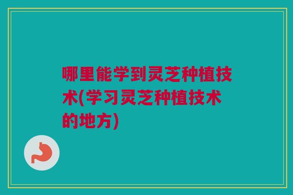 哪里能学到灵芝种植技术(学习灵芝种植技术的地方)