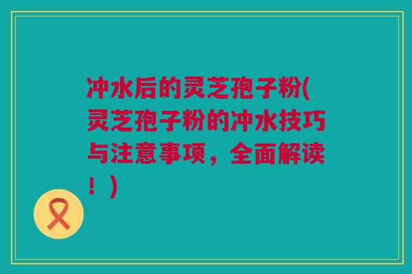 冲水后的灵芝孢子粉(灵芝孢子粉的冲水技巧与注意事项，全面解读！)