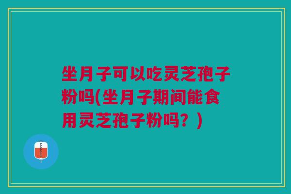 坐月子可以吃灵芝孢子粉吗(坐月子期间能食用灵芝孢子粉吗？)