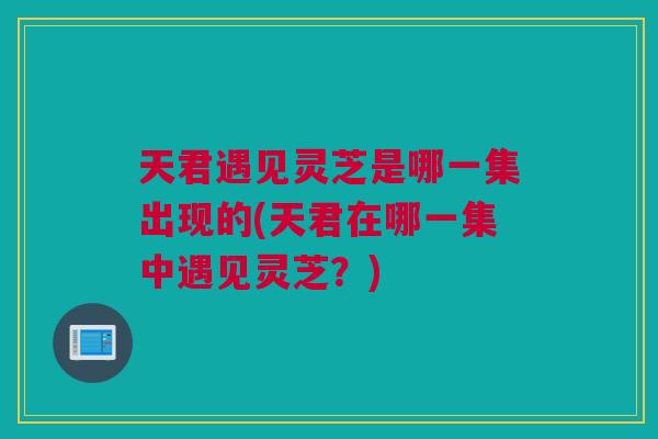 天君遇见灵芝是哪一集出现的(天君在哪一集中遇见灵芝？)