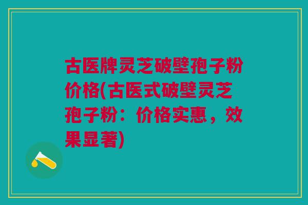 古医牌灵芝破壁孢子粉价格(古医式破壁灵芝孢子粉：价格实惠，效果显著)