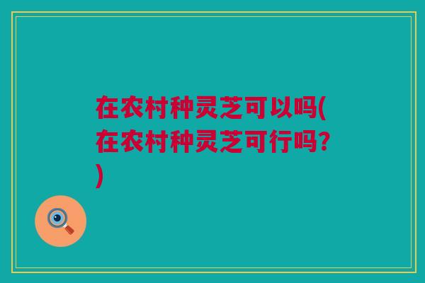 在农村种灵芝可以吗(在农村种灵芝可行吗?) 在农村种灵芝可以吗(在农村种灵芝可行吗?)