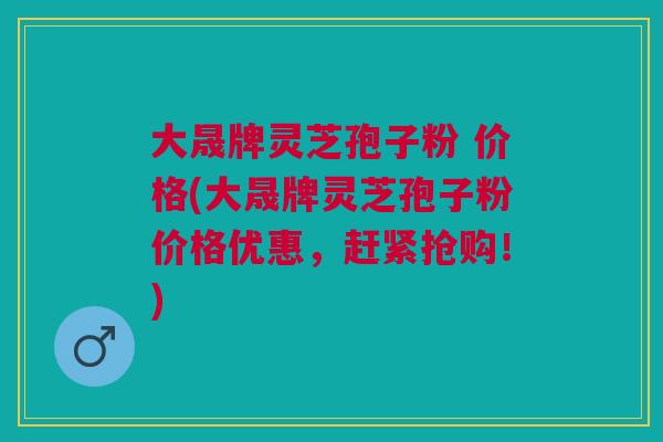 大晟牌灵芝孢子粉 价格(大晟牌灵芝孢子粉价格优惠,赶紧抢购!) 大晟牌灵芝孢子粉 价格(大晟牌灵芝孢子粉价格优惠,赶紧抢购!)