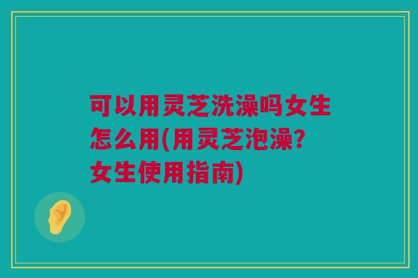 可以用灵芝洗澡吗女生怎么用(用灵芝泡澡?女生使用指南) 可以用灵芝洗澡吗女生怎么用(用灵芝泡澡?女生使用指南)