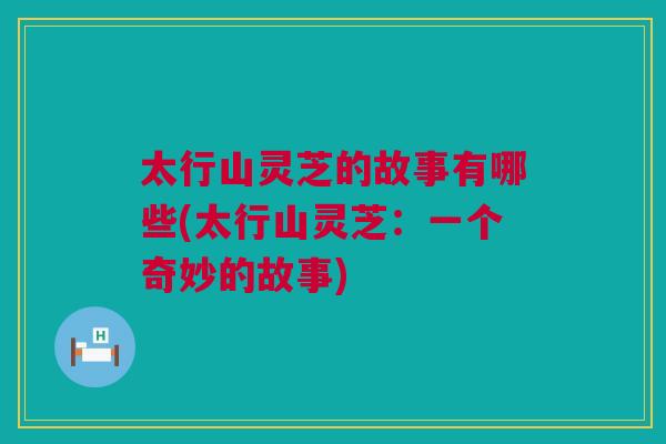 太行山灵芝的故事有哪些(太行山灵芝:一个奇妙的故事) 太行山灵芝的故事有哪些(太行山灵芝:一个奇妙的故事)