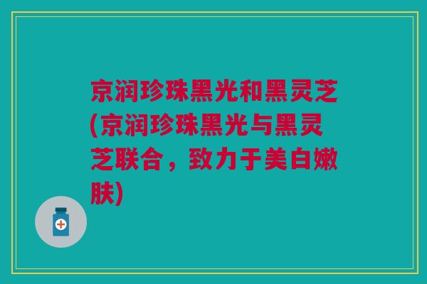 京润珍珠黑光和黑灵芝(京润珍珠黑光与黑灵芝联合,致力于美白嫩肤) 京润珍珠黑光和黑灵芝(京润珍珠黑光与黑灵芝联合,致力于美白嫩肤)