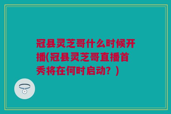 冠县灵芝哥什么时候开播(冠县灵芝哥直播首秀将在何时启动?) 冠县灵芝哥什么时候开播(冠县灵芝哥直播首秀将在何时启动?)