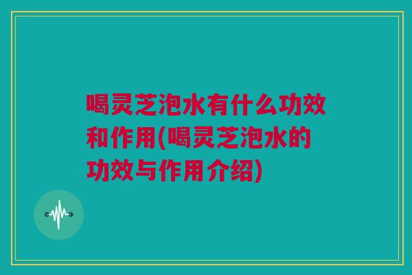 喝灵芝泡水有什么功效和作用(喝灵芝泡水的功效与作用介绍) 喝灵芝泡水有什么功效和作用(喝灵芝泡水的功效与作用介绍)