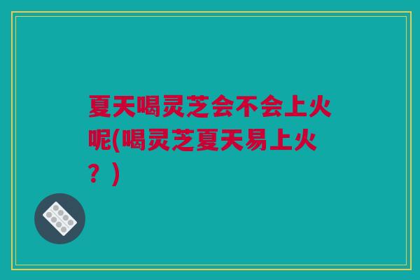 夏天喝灵芝会不会上火呢(喝灵芝夏天易上火？)
